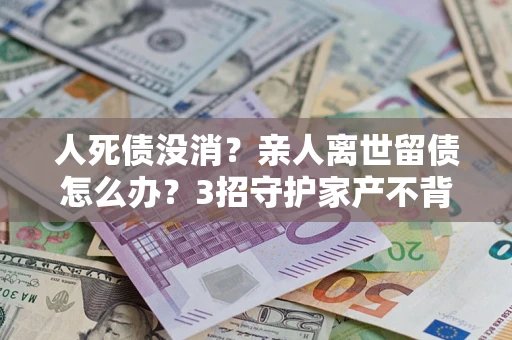 济南人死债没消？亲人离世留债怎么办？3招守护家产不背锅