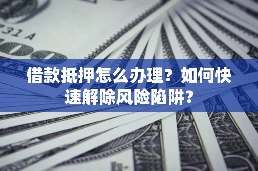 济南借款抵押怎么办理？如何快速解除风险陷阱？