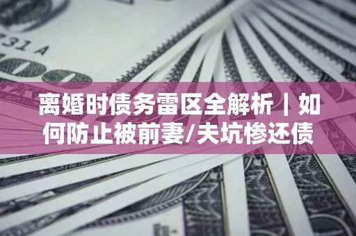 济南离婚时债务雷区全解析｜如何防止被前妻/夫坑惨还债？