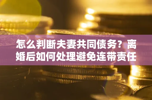 济南怎么判断夫妻共同债务？离婚后如何处理避免连带责任？